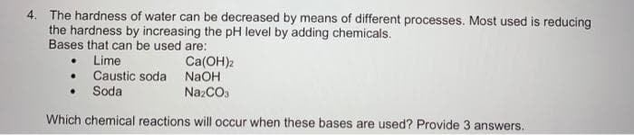 4. The hardness of water can be decreased by means of different processes. Most used is reducing
the hardness by increasing the pH level by adding chemicals.
Bases that can be used are:
Lime
• Caustic soda
Soda
Ca(OH)2
NaOH
NazCO.
Which chemical reactions will occur when these bases are used? Provide 3 answers.
