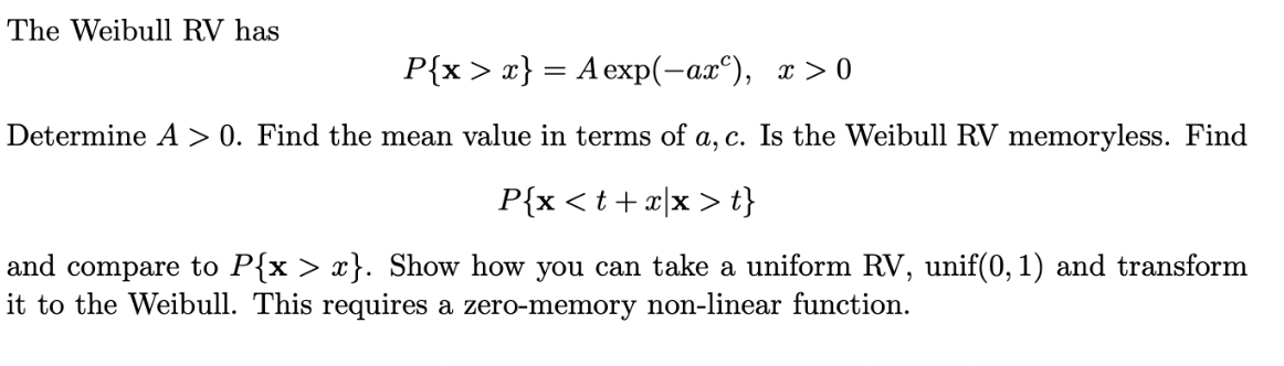 The Weibull RV has
P{x >x} = A exp(-ax^), x> 0
Determine A > 0. Find the mean value in terms of a, c. Is the Weibull RV memoryless. Find
P{x <t+x[x > t}
and compare to P{x > x}. Show how you can take a uniform RV, unif(0, 1) and transform
it to the Weibull. This requires a zero-memory non-linear function.
