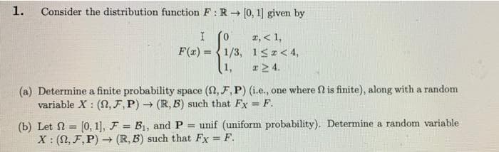 1.
Consider the distribution function F:R (0, 1] given by
x, < 1,
F(x) = {1/3, 1SI<4,
(1,
%3!
r2 4.
(a) Determine a finite probability space (2, F, P) (i.e., one where 2 is finite), along with a random
variable X : (N, F, P) → (R, B) such that Fx =F.
%3D
(b) Let 2 = [0, 1], F = B1, and P
X : (N, F,P) – (R, B) such that Fx = F.
unif (uniform probability). Determine a random variable
%3D
%3D
