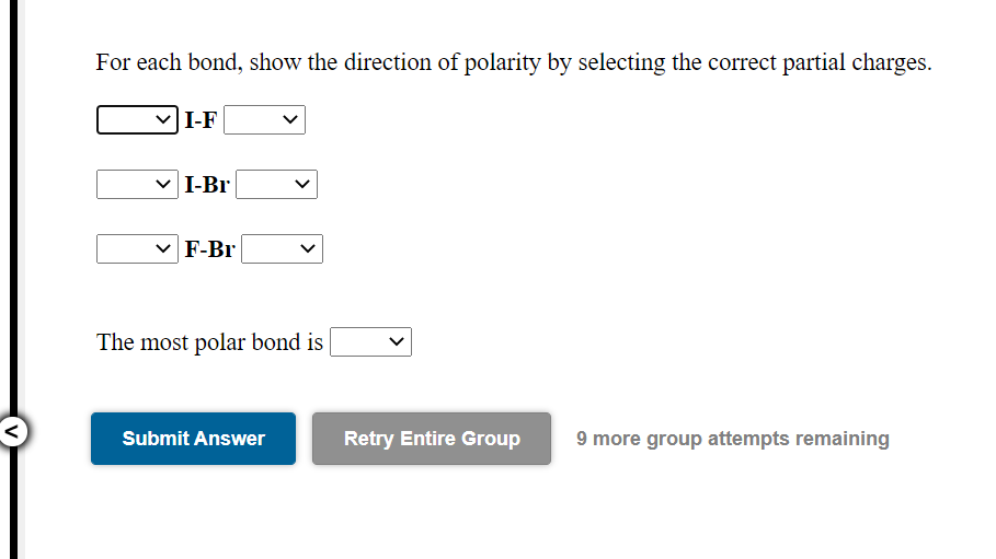 For each bond, show the direction of polarity by selecting the correct partial charges.
I-F
I-Br
F-Br
The most polar bond is
Submit Answer
Retry Entire Group
9 more group attempts remaining
>
>
