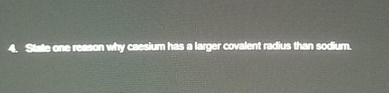 4 State one reason why caesium has a larger covalent radius than sodium.
