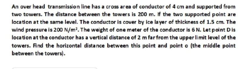 An over head transmission line has a cross area of conductor of 4 cm and supported from
two towers. The distance between the towers is 200 m. If the two supported point are
location at the same level. The conductor is cover by ice layer of thickness of 1.5 cm. The
wind pressure is 200 N/m2. The weight of one meter of the conductor is 6 N. Let point Dis
location at the conductor has a vertical distance of 2 m far from the upper limit level of the
towers. Find the horizontal distance between this point and point o (the middle point
between the towers).
