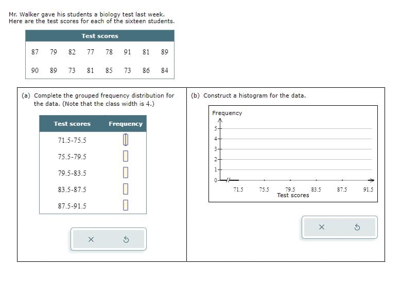 Mr. Walker gave his students a biology test last week.
Here are the test scores for each of the sixteen students.
Test scores
77 78 91 81 89
87
90
79
89
82
73 81 85
(a) Complete the grouped frequency distribution for
the data. (Note that the class width is 4.)
Test scores
71.5-75.5
75.5-79.5
79.5-83.5
83.5-87.5
73 86 84
87.5-91.5
Frequency
0
0
S
(b) Construct a histogram for the data.
Frequency
4+
3
2+
1
71.5
75.5
79.5
Test scores
83.5
X
87.5
91.5