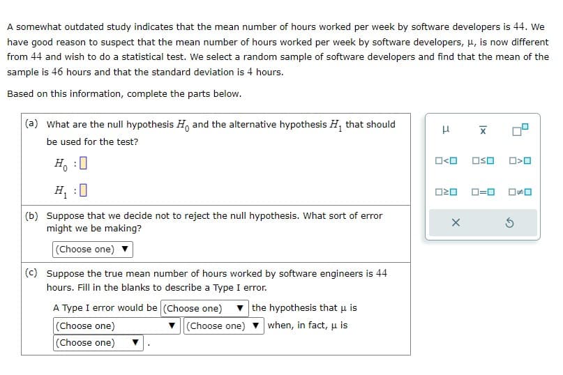 A somewhat outdated study indicates that the mean number of hours worked per week by software developers is 44. We
have good reason to suspect that the mean number of hours worked per week by software developers, μ, is now different
from 44 and wish to do a statistical test. We select a random sample of software developers and find that the mean of the
sample is 46 hours and that the standard deviation is 4 hours.
Based on this information, complete the parts below.
(a) What are the null hypothesis H and the alternative hypothesis H₁ that should
be used for the test?
H₁ :0
(b) Suppose that we decide not to reject the null hypothesis. What sort of error
might we be making?
(Choose one)
(c) Suppose the true mean number of hours worked by software engineers is 44
hours. Fill in the blanks to describe a Type I error.
A Type I error would be (Choose one)
(Choose one)
(Choose one)
(Choose one)
the hypothesis that u is
when, in fact, u is
H
O<O<O
020
X
X
ロ=ロ
O>O