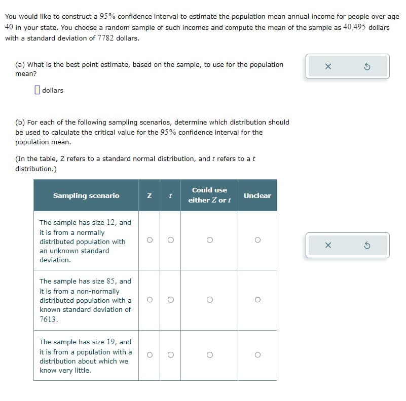 You would like to construct a 95% confidence interval to estimate the population mean annual income for people over age
40 in your state. You choose a random sample of such incomes and compute the mean of the sample as 40,495 dollars
with a standard deviation of 7782 dollars.
(a) What is the best point estimate, based on the sample, to use for the population
mean?
dollars
(b) For each of the following sampling scenarios, determine which distribution should
be used to calculate the critical value for the 95% confidence interval for the
population mean.
(In the table, Z refers to a standard normal distribution, and t refers to a t
distribution.)
Sampling scenario
The sample has size 12, and
it is from a normally
distributed population with
an unknown standard
deviation.
The sample has size 85, and
it is from a non-normally
distributed population with a
known standard deviation of
7613.
The sample has size 19, and
it is from a population with a
distribution about which we
know very little.
z t
O
O
Could use
either Z or t
Unclear
O
O
X
X
Ś