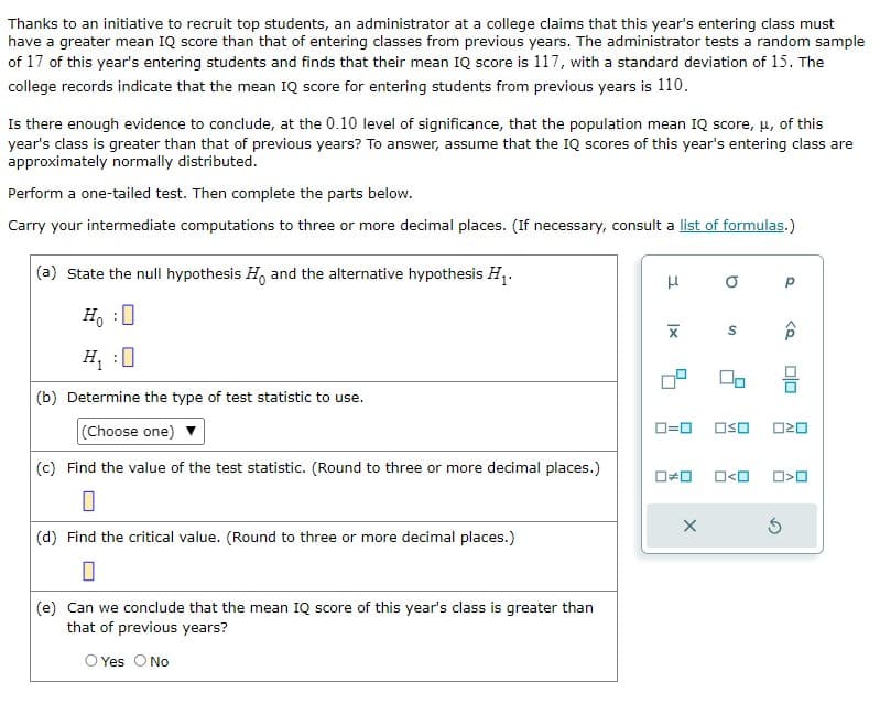 Thanks to an initiative to recruit top students, an administrator at a college claims that this year's entering class must
have a greater mean IQ score than that of entering classes from previous years. The administrator tests a random sample
of 17 of this year's entering students and finds that their mean IQ score is 117, with a standard deviation of 15. The
college records indicate that the mean IQ score for entering students from previous years is 110.
Is there enough evidence to conclude, at the 0.10 level of significance, that the population mean IQ score, μ, of this
year's class is greater than that of previous years? To answer, assume that the IQ scores of this year's entering class are
approximately normally distributed.
Perform a one-tailed test. Then complete the parts below.
Carry your intermediate computations to three or more decimal places. (If necessary, consult a list of formulas.)
(a) State the null hypothesis Ho and the alternative hypothesis H₁.
Ho :O
0
H₁ :0
(b) Determine the type of test statistic to use.
(Choose one)
(c) Find the value of the test statistic. (Round to three or more decimal places.)
(d) Find the critical value. (Round to three or more decimal places.)
(e) Can we conclude that the mean IQ score of this year's class is greater than
that of previous years?
O Yes O No
H
XI
O
S
X
00
0=0 OSO
Р
<D
Ś
00
020
000< 0>0