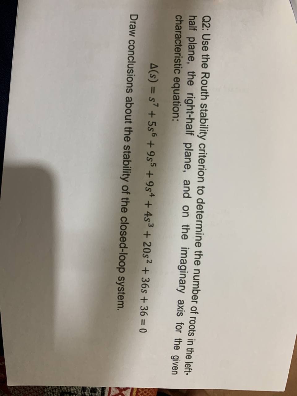 Q2: Use the Routh stability criterion to determine the number of roots in the left-
half plane, the right-half plane, and on the imaginary axis for the given
characteristic equation:
A(s) = s7 + 5s6 + 9s5 + 9s* + 4s³ + 20s2 + 36s + 36 = 0
%3D
Draw conclusions about the stability of the closed-loop system.
