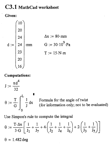 C3.1 MathCad worksheet
Given:
10
20
24
Ax := 80- mm
d:= 24 mm
G:= 30-10°.Pa
23
T:= 15-N-m
20
16
Computations:
4
πα
J:=
32
Formula for the angle of twist
dx
G
(for information only; not to 'be evaluated)
Use Simpon's rule to compute the integral
T-Ax1
e :=
3.G
1
1
+ 2.
J3 Js
- +
- + 4.1 - +-
J J7
J2
J4 J6,
e = 1.482 deg
%3!
