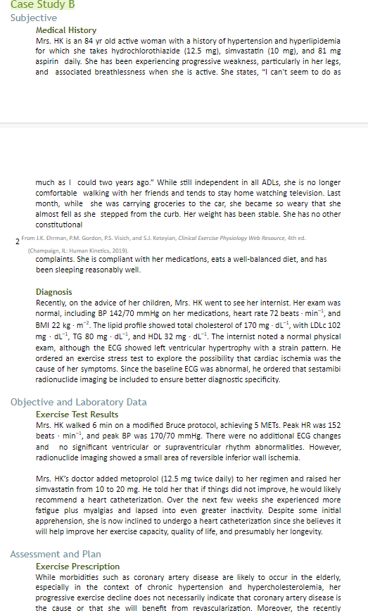 Čase Study B
Subjective
Medical History
Mrs. HK is an 84 yr old active woman with a history of hypertension and hyperlipidemia
for which she takes hydrochlorothiazide (12.5 mg), simvastatin (10 mg), and 81 mg
aspirin daily. She has been experiencing progressive weakness, particularly in her legs,
and associated breathlessness when she is active. She states, "I can't seem to do as
much as I could two years ago." While still independent in all ADLS, she is no longer
comfortable walking with her friends and tends to stay home watching television. Last
month, while she was carrying groceries to the car, she became so weary that she
almost fell as she stepped from the curb. Her weight has been stable. She has no other
constitutional
2 From J.K. Ehrman, P.M. Gordon, PS. Visich, and SJ. Keteyian, Clinical Exercise Physiolagy Web Resource, 4th ed.
(Champaign, IL: Human Kinetics, 2019).
complaints. She is compliant with her medications, eats a well-balanced diet, and has
been sleeping reasonably well.
Diagnosis
Recently, on the advice of her children, Mrs. HK went to see her internist. Her exam was
normal, including BP 142/70 mmHg on her medications, heart rate 72 beats - min, and
BMI 22 kg - m?. The lipid profile showed total cholesterol of 170 mg - dL, with LDLC 102
mg - dl, TG 80 mg - dL, and HDL 32 mg - dL. The internist noted a normal physical
exam, although the ECG showed left ventricular hypertrophy with a strain pattern. He
ordered an exercise stress test to explore the possibility that cardiac ischemia was the
cause of her symptoms. Since the baseline ECG was abnormal, he ordered that sestamibi
radionuclide imaging be included to ensure better diagnostic specificity.
Objective and Laboratory Data
Exercise Test Results
Mrs. HK walked 6 min on a modified Bruce protocol, achieving 5 METS. Peak HR was 152
beats - min, and peak BP was 170/70 mmHg. There were no additional ECG changes
and no significant ventricular or supraventricular rhythm abnormalities. However,
radionuclide imaging showed a small area of reversible inferior wall ischemia.
Mrs. HK's doctor added metoprolol (12.5 mg twice daily) to her regimen and raised her
simvastatin from 10 to 20 mg. He told her that if things did not improve, he would likely
recommend a heart catheterization. Over the next few weeks she experienced more
fatigue plus myalgias and lapsed into even greater inactivity. Despite some initial
apprehension, she is now inclined to undergo a heart catheterization since she believes it
will help improve her exercise capacity, quality of life, and presumably her longevity.
Assessment and Plan
Exercise Prescription
While morbidities such as coronary artery disease are likely to occur in the elderly,
especially in the context of chronic hypertension and hypercholesterolemia, her
progressive exercise decline does not necessarily indicate that coronary artery disease is
the cause or that she will benefit from revascularization. Moreover, the recently
