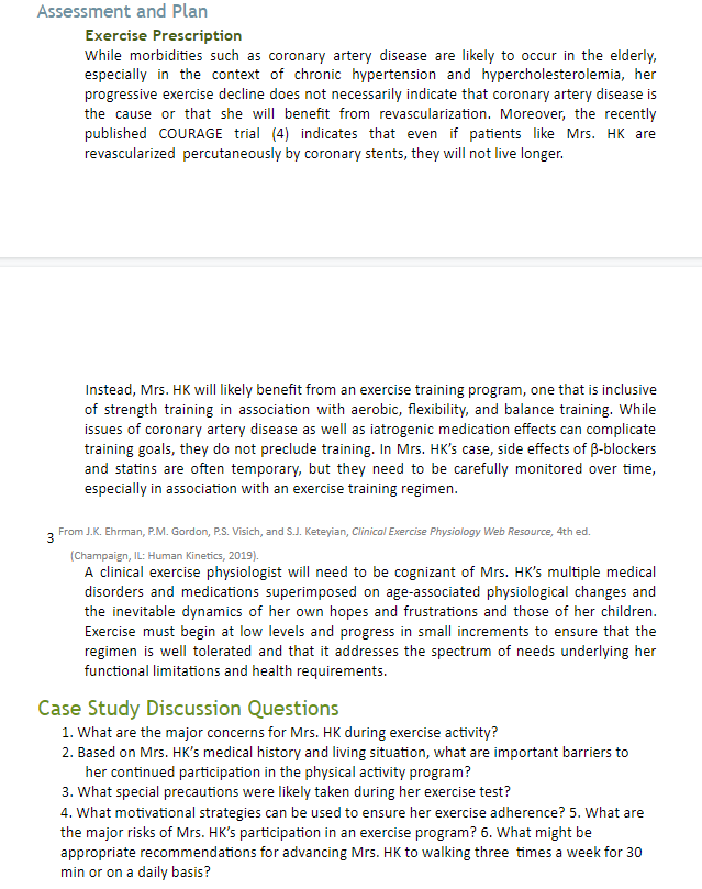 Assessment and Plan
Exercise Prescription
While morbidities such as coronary artery disease are likely to occur in the elderly,
especially in the context of chronic hypertension and hypercholesterolemia, her
progressive exercise decline does not necessarily indicate that coronary artery disease is
the cause or that she will benefit from revascularization. Moreover, the recently
published COURAGE trial (4) indicates that even if patients like Mrs. HK are
revascularized percutaneously by coronary stents, they will not live longer.
Instead, Mrs. HK will likely benefit from an exercise training program, one that is inclusive
of strength training in association with aerobic, flexibility, and balance training. While
issues of coronary artery disease as well as iatrogenic medication effects can complicate
training goals, they do not preclude training. In Mrs. HK's case, side effects of B-blockers
and statins are often temporary, but they need to be carefully monitored over time,
especially in association with an exercise training regimen.
3 From J.K. Ehrman, P.M. Gordon, P.S. Visich, and S.J. Keteyian, Clinical Exercise Physiology Web Resource, 4th ed.
(Champaign, IL: Human Kinetics, 2019).
A clinical exercise physiologist will need to be cognizant of Mrs. HK's multiple medical
disorders and medications superimposed on age-associated physiological changes and
the inevitable dynamics of her own hopes and frustrations and those of her children.
Exercise must begin at low levels and progress in small increments to ensure that the
regimen is well tolerated and that it addresses the spectrum of needs underlying her
functional limitations and health requirements.
Case Study Discussion Questions
1. What are the major concerns for Mrs. HK during exercise activity?
2. Based on Mrs. HK's medical history and living situation, what are important barriers to
her continued participation in the physical activity program?
3. What special precautions were likely taken during her exercise test?
4. What motivational strategies can be used to ensure her exercise adherence? 5. What are
the major risks of Mrs. HK's participation in an exercise program? 6. What might be
appropriate recommendations for advancing Mrs. HK to walking three times a week for 30
min or on a daily basis?
