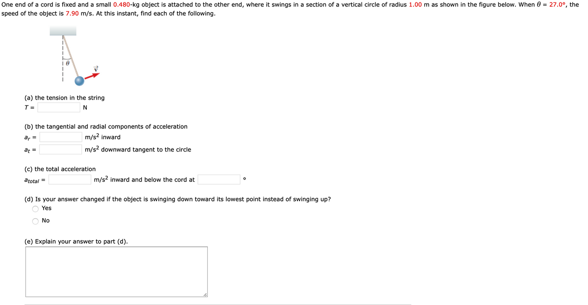 One end of a cord is fixed and a small 0.480-kg object is attached to the other end, where it swings in a section of a vertical circle of radius 1.00 m as shown in the figure below. When 0 = 27.0°, the
%3D
speed of the object is 7.90 m/s. At this instant, find each of the following.
(a) the tension in the string
T =
N
(b) the tangential and radial components of acceleration
ar =
m/s? inward
at =
m/s2 downward tangent to the circle
(c) the total acceleration
atotal =
m/s2 inward and below the cord at
(d) Is your answer changed if the object is swinging down toward its lowest point instead of swinging up?
Yes
No
(e) Explain your answer to part (d).
