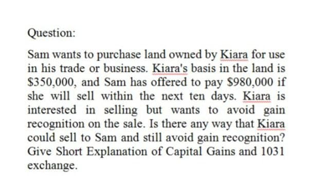 Question:
Sam wants to purchase land owned by Kiara for use
in his trade or business. Kiara's basis in the land is
$350,000, and Sam has offered to pay $980,000 if
she will sell within the next ten days. Kiara is
interested in selling but wants to avoid gain
recognition on the sale. Is there any way that Kiara
could sell to Sam and still avoid gain recognition?
Give Short Explanation of Capital Gains and 1031
exchange.