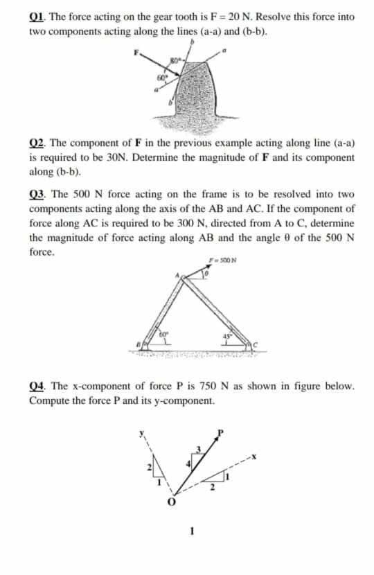 Q1. The force acting on the gear tooth is F = 20 N. Resolve this force into
two components acting along the lines (a-a) and (b-b).
Q2. The component of F in the previous example acting along line (a-a)
is required to be 30N. Determine the magnitude of F and its component
along (b-b).
Q3. The 500 N force acting on the frame is to be resolved into two
components acting along the axis of the AB and AC. If the component of
force along AC is required to be 300 N, directed from A to C, determine
the magnitude of force acting along AB and the angle 0 of the 500 N
force.
04. The x-component of force P is 750N as shown in figure below.
Compute the force P and its y-component.
