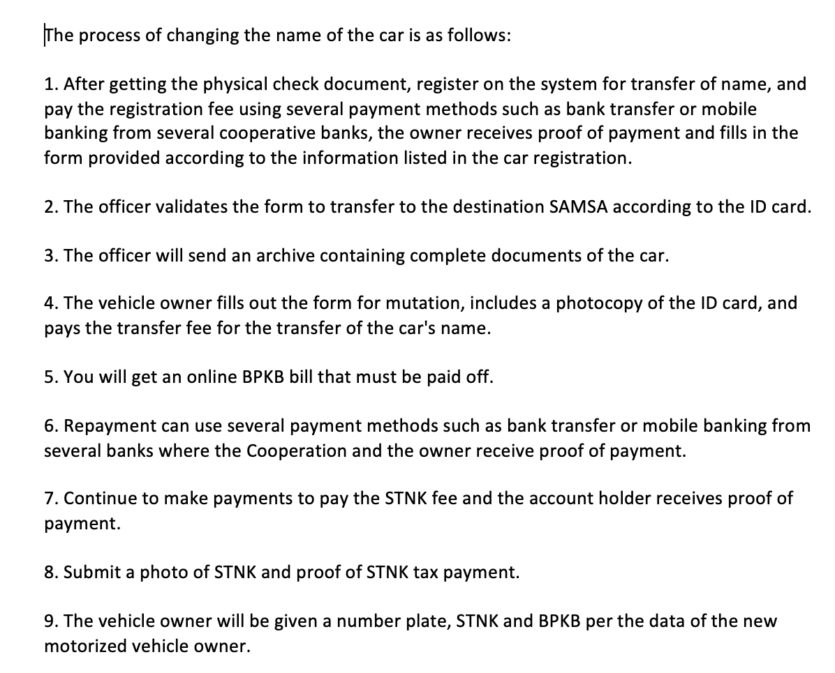 The process of changing the name of the car is as follows:
1. After getting the physical check document, register on the system for transfer of name, and
pay the registration fee using several payment methods such as bank transfer or mobile
banking from several cooperative banks, the owner receives proof of payment and fills in the
form provided according to the information listed in the car registration.
2. The officer validates the form to transfer to the destination SAMSA according to the ID card.
3. The officer will send an archive containing complete documents of the car.
4. The vehicle owner fills out the form for mutation, includes a photocopy of the ID card, and
pays the transfer fee for the transfer of the car's name.
5. You will get an online BPKB bill that must be paid off.
6. Repayment can use several payment methods such as bank transfer or mobile banking from
several banks where the Cooperation and the owner receive proof of payment.
7. Continue to make payments to pay the STNK fee and the account holder receives proof of
payment.
8. Submit a photo of STNK and proof of STNK tax payment.
9. The vehicle owner will be given a number plate, STNK and BPKB per the data of the new
motorized vehicle owner.