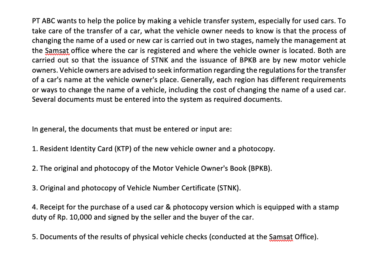 PT ABC wants to help the police by making a vehicle transfer system, especially for used cars. To
take care of the transfer of a car, what the vehicle owner needs to know is that the process of
changing the name of a used or new car is carried out in two stages, namely the management at
the Samsat office where the car is registered and where the vehicle owner is located. Both are
carried out so that the issuance of STNK and the issuance of BPKB are by new motor vehicle
owners. Vehicle owners are advised to seek information regarding the regulations for the transfer
of a car's name at the vehicle owner's place. Generally, each region has different requirements
or ways to change the name of a vehicle, including the cost of changing the name of a used car.
Several documents must be entered into the system as required documents.
In general, the documents that must be entered or input
1. Resident Identity Card (KTP) of the new vehicle owner and a photocopy.
2. The original and photocopy of the Motor Vehicle Owner's Book (BPKB).
3. Original and photocopy of Vehicle Number Certificate (STNK).
4. Receipt for the purchase of a used car & photocopy version which is equipped with a stamp
duty of Rp. 10,000 and signed by the seller and the buyer of the car.
5. Documents of the results of physical vehicle checks (conducted at the Samsat Office).