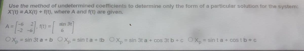 Use the method of undetermined coefficients to determine only the form of a particular solution for the system:
X'(t) = AX(t) + f(t), where A and f(t) are given.
A = [ - 2 - 3 ] , f(t) = [ en ³²]
-6
OXp = sin 3t a + b OXp=sinta + tb O Xp = sin 3t a + cos 3t b + c O Xp = sinta + cost b+c
A