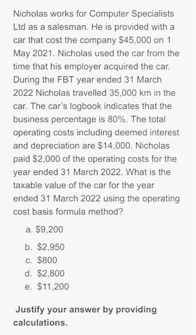 Nicholas works for Computer Specialists
Ltd as a salesman. He is provided with a
car that cost the company $45,000 on 1
May 2021. Nicholas used the car from the
time that his employer acquired the car.
During the FBT year ended 31 March
2022 Nicholas travelled 35,000 km in the
car. The car's logbook indicates that the
business percentage is 80%. The total
operating costs including deemed interest
and depreciation are $14,000. Nicholas
paid $2,000 of the operating costs for the
year ended 31 March 2022. What is the
taxable value of the car for the year
ended 31 March 2022 using the operating
cost basis formula method?
a. $9,200
b. $2,950
c. $800
d. $2,800
e. $11,200
Justify your answer by providing
calculations.