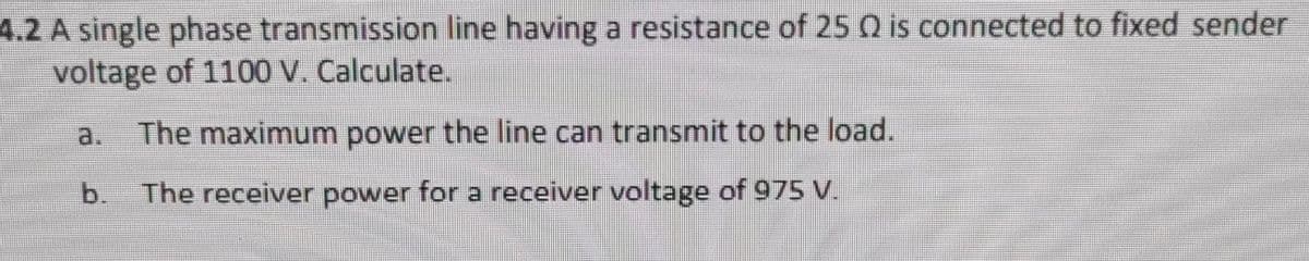 4.2 A single phase transmission line having a resistance of 25 Q is connected to fixed sender
voltage of 1100 V. Calculate.
The maximum power the line can transmit to the load.
b. The receiver power for a receiver voltage of 975 V.