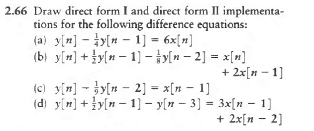 2.66 Draw direct form I and direct form II implementa-
tions for the following difference equations:
(a) y[n]y[n 1] = 6x[n]
(b) _y[n] + {y[n − 1] − y(n − 2] = x[n]
-
(c) y[n]y[n - 2] = x[n − 1]
(d)_y[n] + {y[n − 1]y[n - 3] =
+ 2x[n - 1]
-
3x[n − 1]
+ 2x[n - 2]