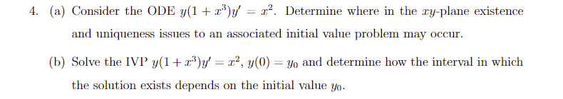 4. (a) Consider the ODE y(1+r³)y = r². Determine where in the xy-plane existence
and uniqueness issues to an associated initial value problem may occur.
(b) Solve the IVP y(1+x³)y′ = x², y(0) = yo and determine how the interval in which
the solution exists depends on the initial value yo.