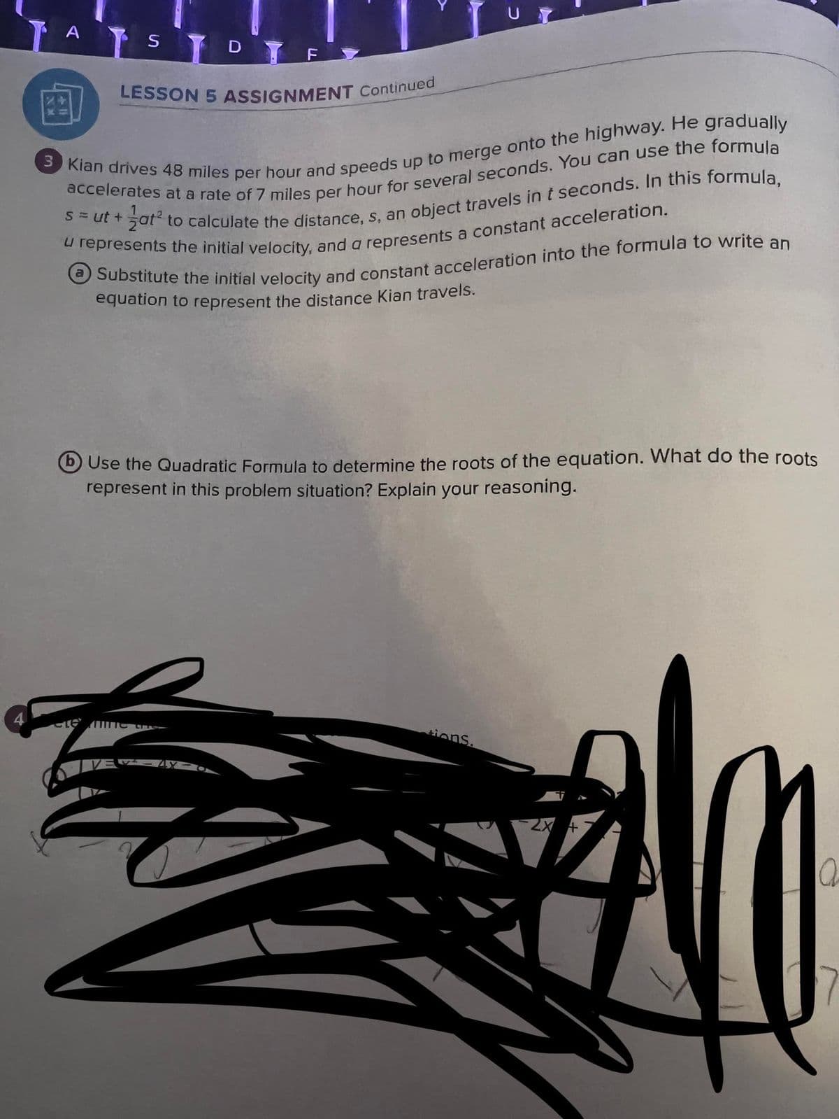 4
A
STDTF
LESSON 5 ASSIGNMENT Continued
3 Kian drives 48 miles per hour and speeds up to merge onto the highway. He gradually
accelerates at a rate of 7 miles per hour for several seconds. You can use the formula
s=ut+at² to calculate the distance, s, an object travels in t seconds. In this formula,
u represents the initial velocity, and a represents a constant acceleration.
(a) Substitute the initial velocity and constant acceleration into the formula to write an
equation to represent the distance Kian travels.
UT
Use the Quadratic Formula to determine the roots of the equation. What do the roots
represent in this problem situation? Explain your reasoning.
elemme the
sions.
2x +
a