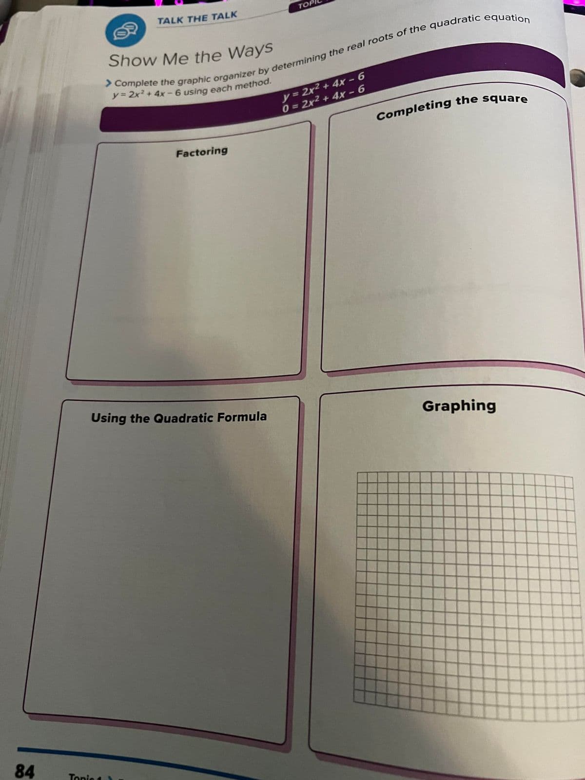 84
TALK THE TALK
Tonic 1
Show Me the Ways
> Complete the graphic organizer by determining the real roots of the quadratic equation
y = 2x² + 4x - 6 using each method.
Factoring
Using the Quadratic Formula
TOP
y = 2x² + 4x - 6
0 = 2x² + 4x - 6
Completing the square
Graphing