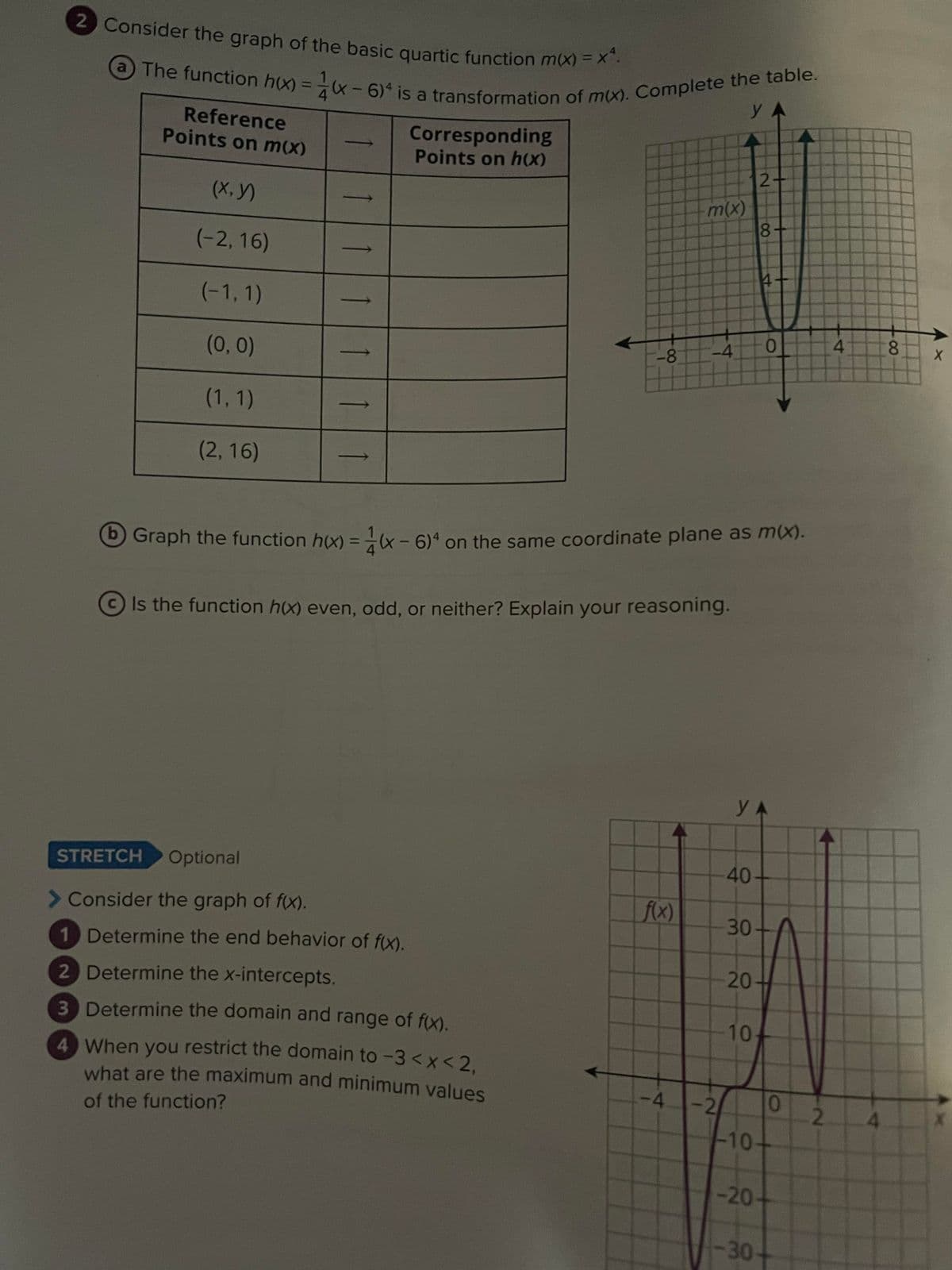 2 Consider the graph of the basic quartic function m(x) = x^.
(a) The function h(x)=(x-6) is a transformation of m(x). Complete the table.
У А
Points on m(x)
(X,Y)
(-2,16)
(-1, 1)
(0, 0)
(1, 1)
(2, 16)
11
Corresponding
Points on h(x)
STRETCH Optional
> Consider the graph of f(x).
1 Determine the end behavior of f(x).
2 Determine the x-intercepts.
3 Determine the domain and range of f(x).
-8
4 When you restrict the domain to -3 < x < 2,
what are the maximum and minimum values
of the function?
m(x)
f(x)
-4
b) Graph the function h(x) = (x-6)4 on the same coordinate plane as m(x).
Is the function h(x) even, odd, or neither? Explain your reasoning.
-4 -2
2-
8+
4
YA
40+
30-
20-
-20
10-
-30
O
-10-
0
2
4
4
8 X