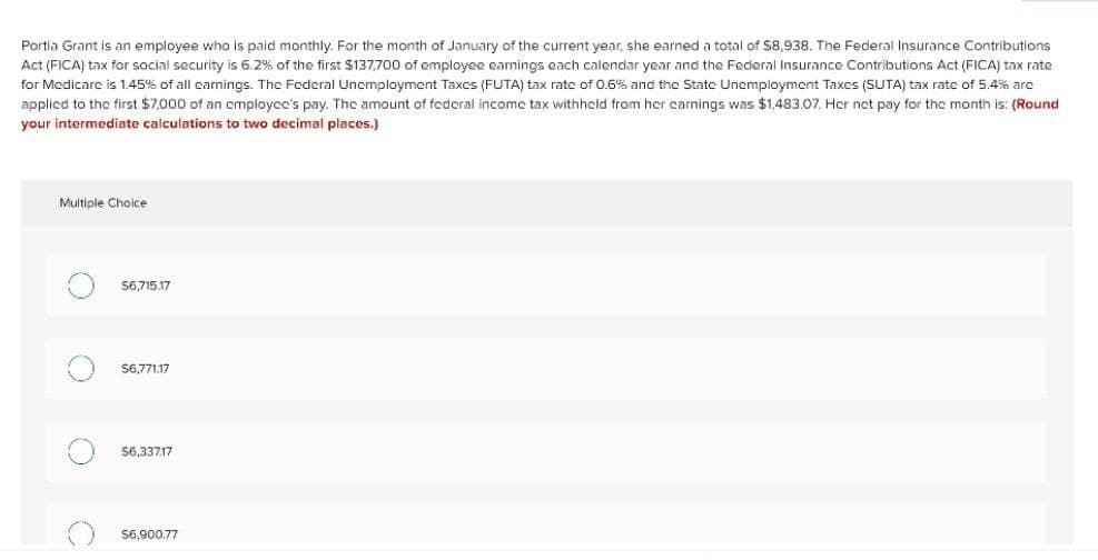 Portia Grant is an employee who is paid monthly. For the month of January of the current year, she earned a total of $8,938. The Federal Insurance Contributions
Act (FICA) tax for social security is 6.2% of the first $137,700 of employee earnings each calendar year and the Federal Insurance Contributions Act (FICA) tax rate
for Medicare is 1.45% of all carnings. The Federal Unemployment Taxes (FUTA) tax rate of 0.6% and the State Unemployment Taxes (SUTA) tax rate of 5.4% arc
applicd to the first $7,000 of an cmployce's pay. The amount of federal income tax withheld from her carnings was $1,483.07. Her net pay for the month is: (Round
your intermediate calculations to two decimal places.)
Multiple Choice
56,715.17
S6,771.17
56,33717
$6,900,77
