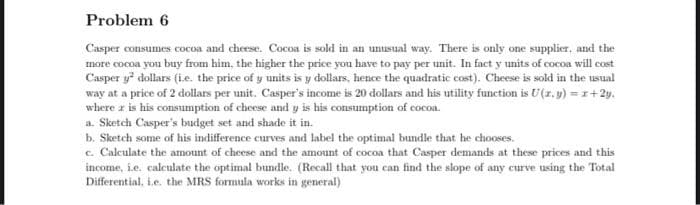 Problem 6
Casper consumes cocoa and cheese. Cocoa is sold in an unusual way. There is only one supplier, and the
more cocoa you buy from him, the higher the price you have to pay per unit. In fact y units of cocoa will cost
Casper y² dollars (i.e. the price of y units is y dollars, hence the quadratic cost). Cheese is sold in the usual
way at a price of 2 dollars per unit. Casper's income is 20 dollars and his utility function is U(z,y) = 1+2y.
where r is his consumption of cheese and y is his consumption of cocoa.
a. Sketch Casper's budget set and shade it in.
b. Sketch some of his indifference curves and label the optimal bundle that he chooses.
c. Calculate the amount of cheese and the amount of cocoa that Casper demands at these prices and this
income, i.e. calculate the optimal bundle. (Recall that you can find the slope of any curve using the Total
Differential, i.e. the MRS formula works in general)