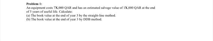 Problem 1:
An equipment costs 7X,000 QAR and has an estimated salvage value of IX,000 QAR at the end
of 5 years of useful life. Calculate:
(a) The book value at the end of year 3 by the straight-line method.
(b) The book value at the end of year 3 by DDB method.