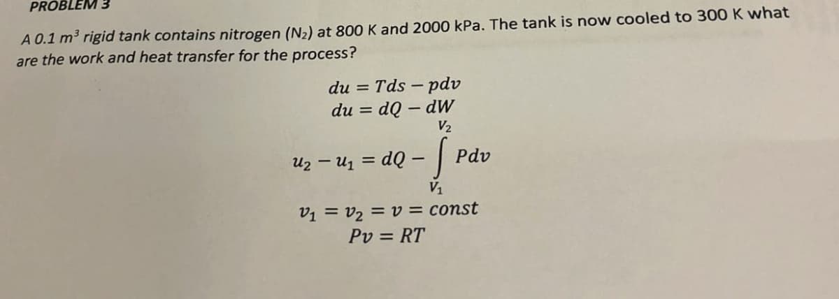 PROBLEM 3
A 0.1 m³ rigid tank contains nitrogen (N2) at 800 K and 2000 kPa. The tank is now cooled to 300 K what
are the work and heat transfer for the process?
du = Tds-pdv
= dQ - dw
du =
V2
uz - u₁ = dQ - [
Աշ
V₁
Pdv
V₁ = V₂ = v = const
Pv = RT