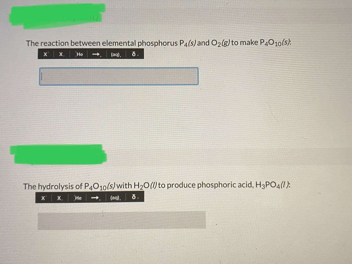 The reaction between elemental phosphorus P4(s) and O2(g)to make P4010(s):
X'
X,
Не
(aq),
The hydrolysis of P4010(s)with H20(1) to produce phosphoric acid, H3PO4(1):
X,
(aq), 0.
Не
