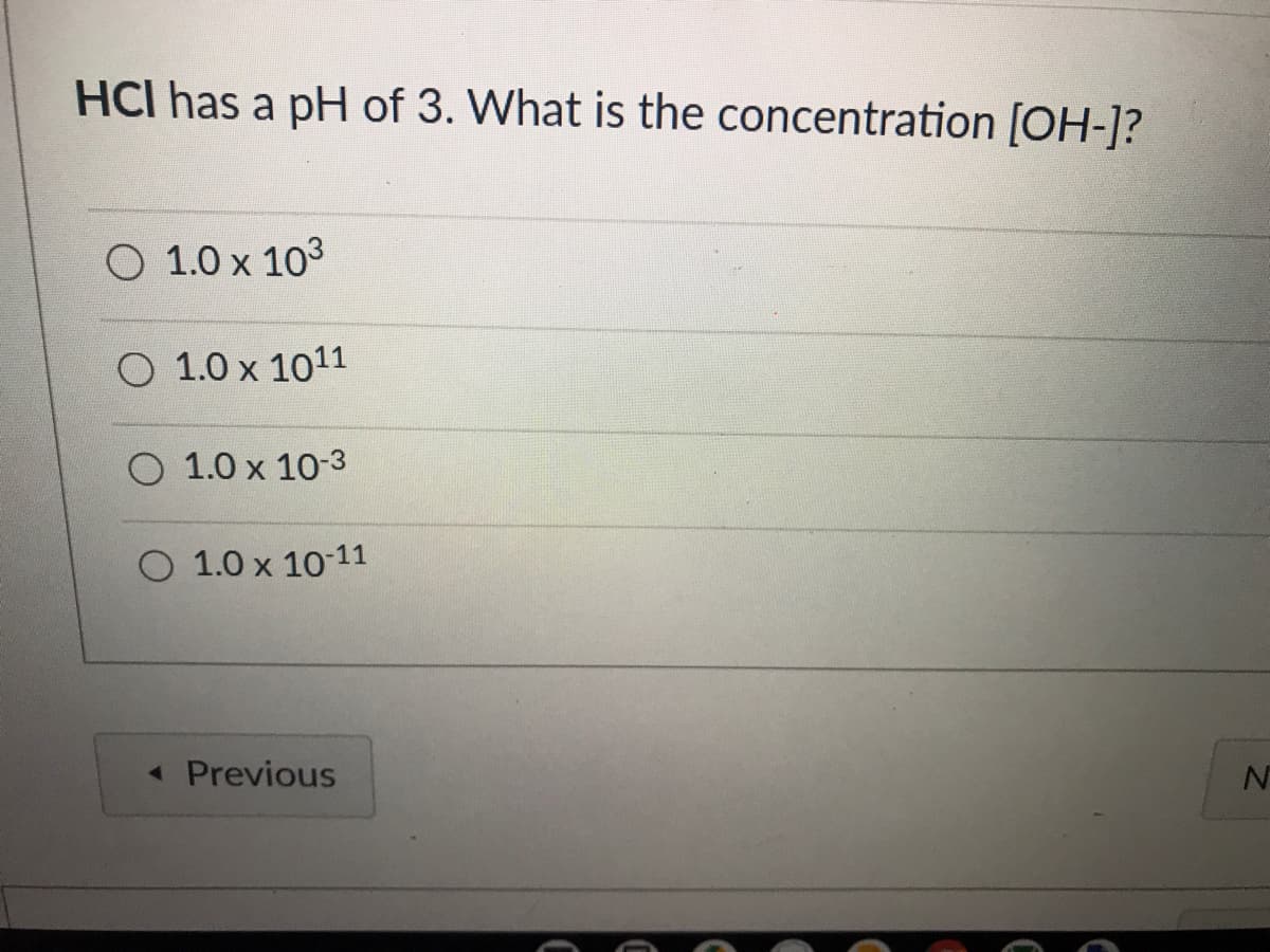 HCI has a pH of 3. What is the concentration [OH-]?
O 1.0 x 103
O 1.0 x 1011
O 1.0 x 10-3
O 1.0 x 10-11
« Previous
