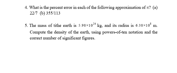 4. What is the percent error in each of the following approximation of n? (a)
22/7 (b) 355/113
5. The mass of tithe earth is 5.98×10²* kg, and its radius is 6.38×10° m.
Compute the density of the earth, using powers-of-ten notation and the
correet number of significant figures.
