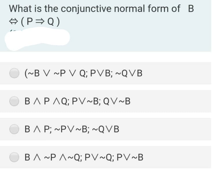 What is the conjunctive normal form of B
+ (P=Q)
(~B V ~P V Q; PVB; ~QVB
BAPAQ; PV~B; QV~B
BA P; ~PV~B; ~QVB
BA ~P A~Q; PV~Q; PV~B
