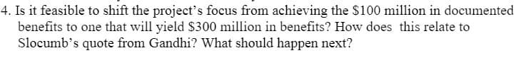 4. Is it feasible to shift the project's focus from achieving the $100 million in documented
benefits to one that will yield S300 million in benefits? How does this relate to
Slocumb's quote from Gandhi? What should happen next?
