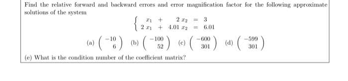 Find the relative forward and backward errors and error magnification factor for the following approximate
solutions of the system
2 r2 =
+ 4.01 r2
3.
2 rj
6.01
%3D
( (-) () ( (
-100
-600
-599
52
301
301
(e) What is the condition number of the coefficient matrix?
