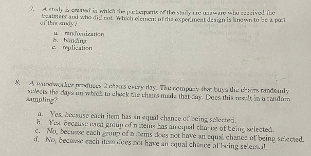 A study is created in which the participants of the study are unaware who received the
treatment and who did not. Which element of the experiment design is known to be a part
of this study?
7.
a. randomization
b. blinding
c. replication
8.
A woodworker produces 2 chairs every day. The company that buys the chairs randomly
selects the days on which to check the chairs made that day. Does this result in a random
sampling?
a. Yes, because each item has an equal chance of being selected.
b. Yes, because each group of n items has an equal chance of being selected.
c. No, because each group of n items does not have an equal chance of being selected.
d. No, because each item does not have an equal chance of being selected.
