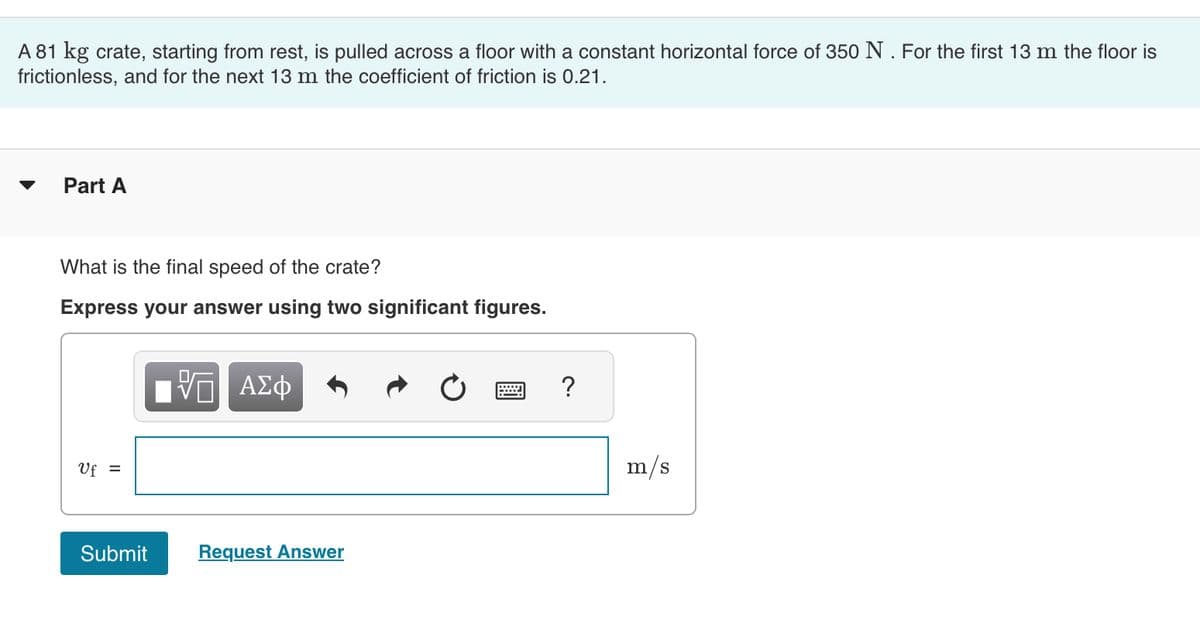 A 81 kg crate, starting from rest, is pulled across a floor with a constant horizontal force of 350 N. For the first 13 m the floor is
frictionless, and for the next 13 m the coefficient of friction is 0.21.
Part A
What is the final speed of the crate?
Express your answer using two significant figures.
Uf =
Submit
VE ΑΣΦ
Request Answer
?
m/s