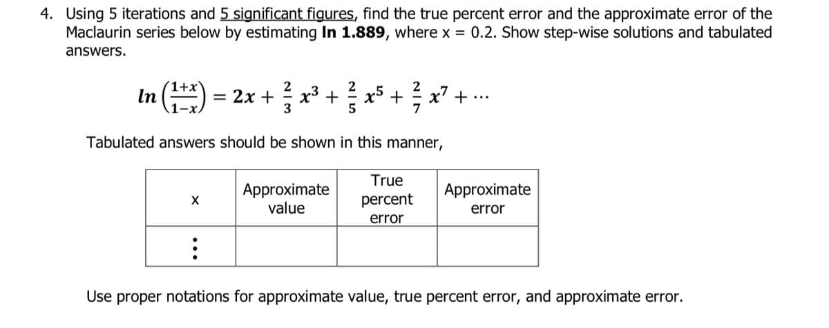 x° +
4. Using 5 iterations and 5 significant figures, find the true percent error and the approximate error of the
Maclaurin series below by estimating In 1.889, where x = 0.2. Show step-wise solutions and tabulated
answers.
1+2
In
기(는) = 2x +
x7 +
-3
Tabulated answers should be shown in this manner,
True
Approximate
value
Аpproximate
percent
error
error
Use proper notations for approximate value, true percent error, and approximate error.
