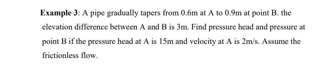 Example 3: A pipe gradually tapers from 0.6m at A to 0.9m at point B. the
elevation difference between A and B is 3m. Find pressure head and pressure at
point B if the pressure head at A is 15m and velocity at A is 2m/s. Assume the
frictionless flow.