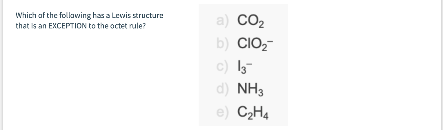 Which of the following has a Lewis structure
that is an EXCEPTION to the octet rule?
a) CO2
b) CIO,-
c) 13-
d) NH3
e) C2H4
