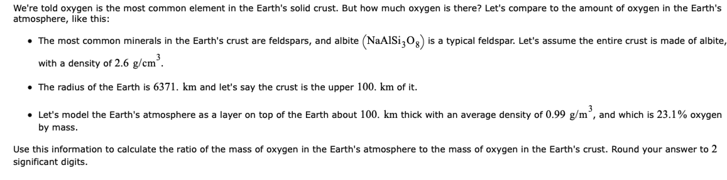 We're told oxygen is the most common element in the Earth's solid crust. But how much oxygen is there? Let's compare to the amount of oxygen in the Earth's
atmosphere, like this:
• The most common minerals in the Earth's crust are feldspars, and albite (NaAlSi,0g) is a typical feldspar. Let's assume the entire crust is made of albite
with a density of 2.6 g/cm°.
• The radius of the Earth is 6371. km and let's say the crust is the upper 100. km of it.
• Let's model the Earth's atmosphere as a layer on top of the Earth about 100. km thick with an average density of 0.99 g/m", and which is 23.1% oxygen
by mass.
Use this information to calculate the ratio of the mass of oxygen in the Earth's atmosphere to the mass of oxygen in the Earth's crust. Round your answer to 2
significant digits.
