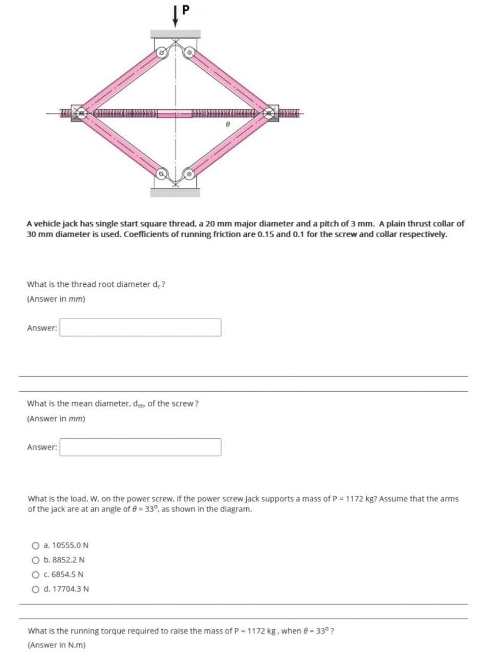 A vehicle jack has single start square thread, a 20 mm major diameter and a pitch of 3 mm. A plain thrust collar of
30 mm diameter is used. Coefficients of running friction are 0.15 and 0.1 for the screw and collar respectively.
What is the thread root diameter d, ?
(Answer in mm)
Answer:
What is the mean diameter, dm, of the screw ?
(Answer in mm)
Answer:
What is the load, W, on the power screw, if the power screw jack supports a mass of P = 1172 kg? Assume that the arms
of the jack are at an angle of 0 = 33°, as shown in the diagram.
O a. 10555.0N
O b. 8852.2 N
O. 6854.5 N
O d. 17704.3 N
What is the running torque required to raise the mass of P = 1172 kg, when 0 = 33° ?
(Answer in N.m)
