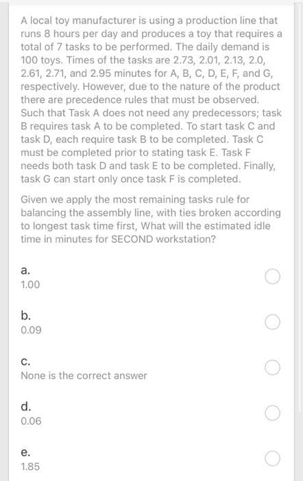 A local toy manufacturer is using a production line that
runs 8 hours per day and produces a toy that requires a
total of 7 tasks to be performed. The daily demand is
100 toys. Times of the tasks are 2.73, 2.01, 2.13, 2.0,
2.61, 2.71, and 2.95 minutes for A, B, C, D, E, F, and G,
respectively. However, due to the nature of the product
there are precedence rules that must be observed.
Such that Task A does not need any predecessors; task
B requires task A to be completed. To start task C and
task D, each require task B to be completed. Task C
must be completed prior to stating task E. Task F
needs both task D and task E to be completed. Finally,
task G can start only once task F is completed.
Given we apply the most remaining tasks rule for
balancing the assembly line, with ties broken according
to longest task time first, What will the estimated idle
time in minutes for SECOND workstation?
а.
1.00
b.
0.09
с.
None is the correct answer
d.
0.06
е.
1.85
