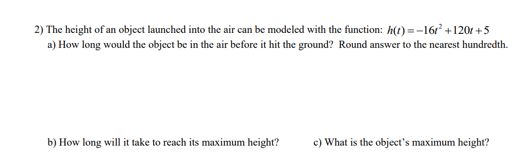 2) The height of an object launched into the air can be modeled with the function: h(t) =-16t +1201 +5
a) How long would the object be in the air before it hit the ground? Round answer to the nearest hundredth.
b) How long will it take to reach its maximum height?
c) What is the object’s maximum height?
