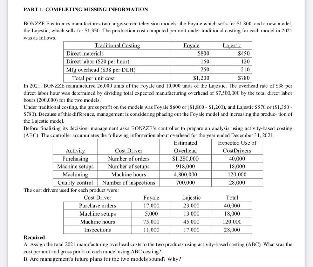 PART 1: COMPLETING MISSING INFORMATION
BONZZE Electronics manufactures two large-screen television models: the Foyale which sells for $1,800, and a new model,
the Lajestic, which sells for $1,350. The production cost computed per unit under traditional costing for each model in 2021
was as follows.
Traditional Costing
Foyale
Lajestic
Direct materials
Direct labor ($20 per hour)
Mfg overhead ($38 per DLH)
Total per unit cost
$1,200
In 2021, BONZZE
manufactured 26,000 units of the Foyale and 10,000 units of the Lajestic. The overhead rate of $38 per
direct labor hour was determined by dividing total expected manufacturing overhead of $7,500,000 by the total direct labor
hours (200,000) for the two models.
Under traditional costing, the gross profit on the models was Foyale $600 or ($1,800 - $1,200), and Lajestic $570 or ($1,350 -
$780). Because of this difference, management is considering phasing out the Foyale model and increasing the produc- tion of
the Lajestic model.
Cost Driver
Number of orders
Number of setups
Machine hours
Before finalizing its decision, management asks BONZZE's controller to prepare an analysis using activity-based costing
(ABC). The controller accumulates the following information about overhead for the year ended December 31, 2021.
Expected Use of
Activity
Purchasing
Machine setups
Machining
Quality control Number of inspections
$800
150
250
The cost drivers used for each product were:
Cost Driver
Purchase orders
Machine setups
Machine hours
Inspections
Foyale
17,000
5,000
75,000
11,000
$450
120
210
$780
Estimated
Overhead
$1,280,000
918,000
4,800,000
700,000
Lajestic
23,000
13,000
45,000
17,000
CostDrivers
40,000
18,000
120,000
28,000
Total
40,000
18,000
120,000
28,000
Required:
A. Assign the total 2021 manufacturing overhead costs to the two products using activity-based costing (ABC). What was the
cost per unit and gross profit of each model using ABC costing?
B. Are management's future plans for the two models sound? Why?