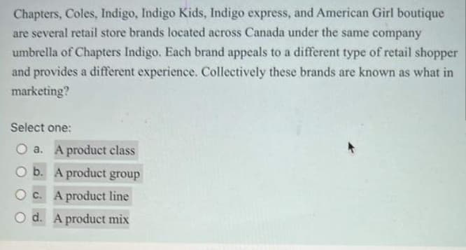 Chapters, Coles, Indigo, Indigo Kids, Indigo express, and American Girl boutique
are several retail store brands located across Canada under the same company
umbrella of Chapters Indigo. Each brand appeals to a different type of retail shopper
and provides a different experience. Collectively these brands are known as what in
marketing?
Select one:
O a. A product class
b. A product group
O c. A product line
O d. A product mix
