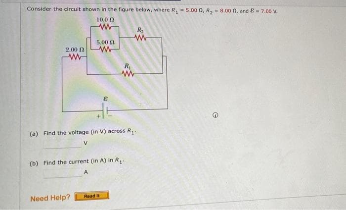 Consider the circuit shown in the figure below, where R, = 5.00 0, R, - 8.00 0, and E - 7.00 V.
%3D
%3!
10.0 0
R
5.00 2
2.00 N
R
(a) Find the voltage (in V) across R,.
V
(b) Find the current (in A) in R.
A
Need Help?
Read It
