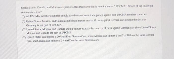 United States, Canada, and Mexico are part of a free trade area that is now known as " USCMA". Which of the following
statements is true?
All USCMA member countries should use the exact same trade policy against non-USCMA member countries
United States, Mexico, and Canada should not impose any tariff rates against German cars despite the fact that
Germany is not part of USCMA
United States, Mexico, and Canada should impose exactly the same tariff rates against German cars since United States,
Mexico, and Canada are part of USCMA
United States can impose a 20% tariff on German Cars, while Mexico can impose a tarif of 10% on the same German
cars, and Canada can impose a 5% tariff on the same German cars
